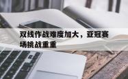 开云下载-双线作战难度加大，亚冠赛场挑战重重的简单介绍